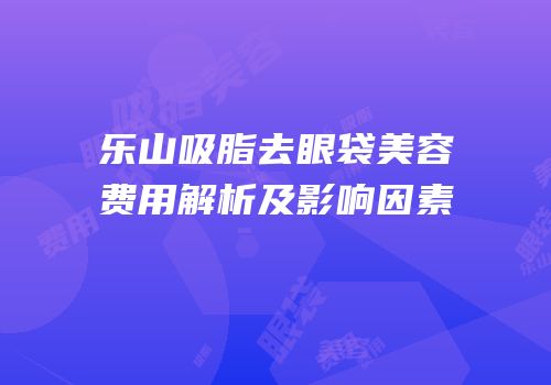 乐山吸脂去眼袋美容费用解析及影响因素