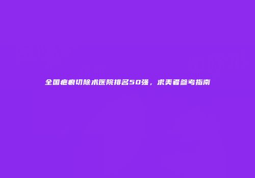 全国疤痕切除术医院排名50强，求美者参考指南