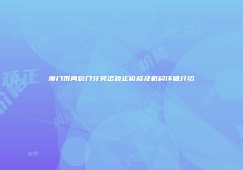 厦门市两颗门牙突出矫正价格及机构详细介绍