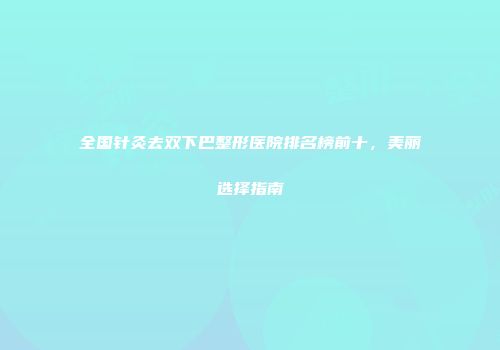 全国针灸去双下巴整形医院排名榜前十，美丽选择指南