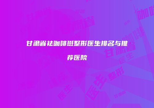 甘肃省祛咖啡斑整形医生排名与推荐医院