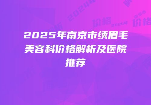 2025年南京市绣眉毛美容科价格解析及医院推荐