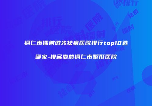 铜仁市镭射激光祛痘医院排行top10选哪家-排名靠前铜仁市整形医院