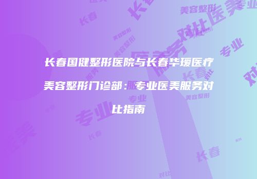 长春国健整形医院与长春华瑷医疗美容整形门诊部：专业医美服务对比指南