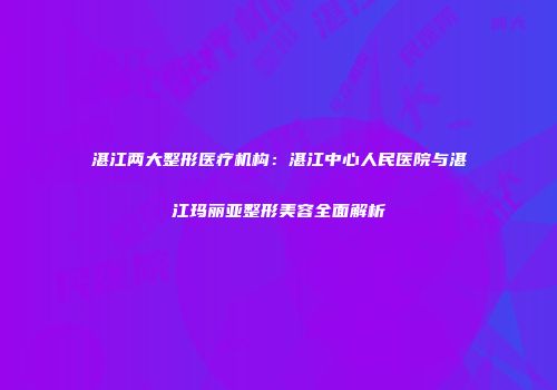 湛江两大整形医疗机构：湛江中心人民医院与湛江玛丽亚整形美容全面解析