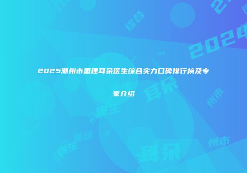 2025潮州市重建耳朵医生综合实力口碑排行榜及专家介绍