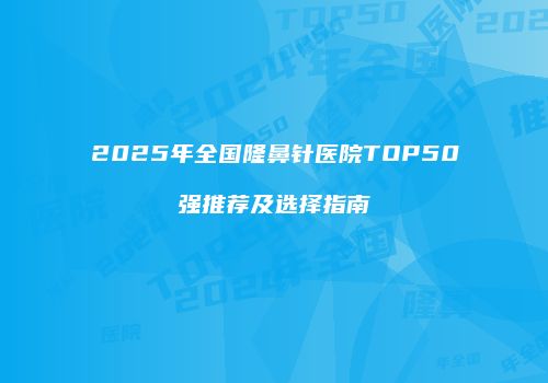 2025年全国隆鼻针医院TOP50强推荐及选择指南