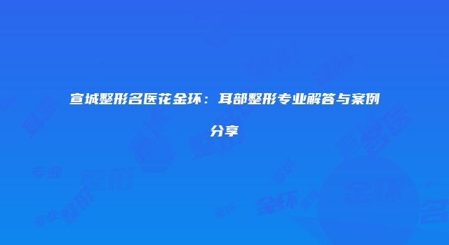 宣城整形名医花金环：耳部整形专业解答与案例分享