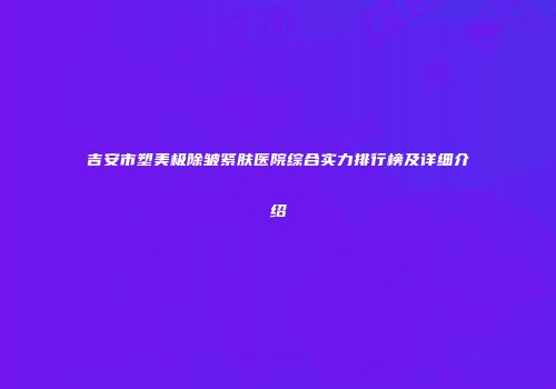 吉安市塑美极除皱紧肤医院综合实力排行榜及详细介绍