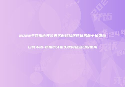 2025年郑州市牙齿矢状向移动医院排名前十位强榜口碑不错-郑州市牙齿矢状向移动口腔医院