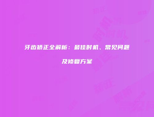 牙齿矫正全解析：最佳时机、常见问题及修复方案