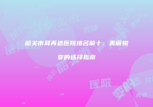 韶关市耳再造医院排名前十：美丽蜕变的选择指南