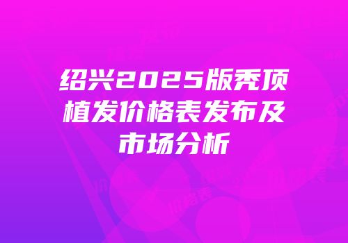 绍兴2025版秃顶植发价格表发布及市场分析