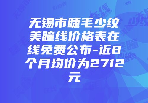 无锡市睫毛少纹美瞳线价格表在线免费公布-近8个月均价为2712元