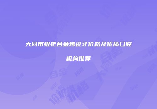 大同市银钯合金烤瓷牙价格及优质口腔机构推荐