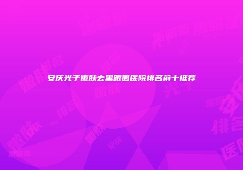 安庆光子嫩肤去黑眼圈医院排名前十推荐