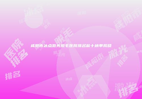 咸阳市冰点激光脱毛医院排名前十榜单揭晓