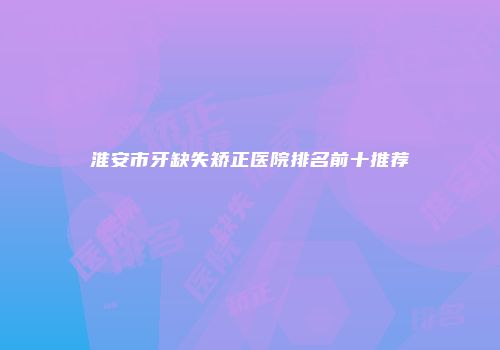 淮安市牙缺失矫正医院排名前十推荐