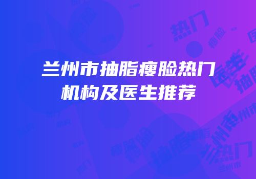 兰州市抽脂瘦脸热门机构及医生推荐