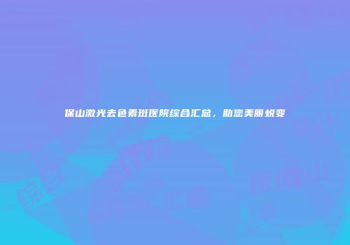 保山激光去色素斑医院综合汇总，助您美丽蜕变