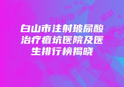 白山市注射玻尿酸治疗痘坑医院及医生排行榜揭晓