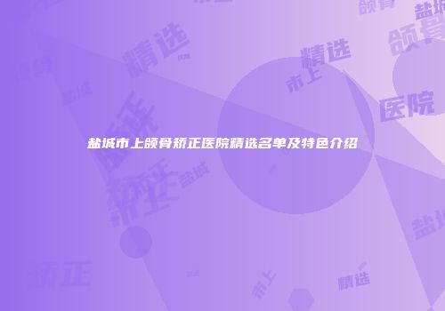 盐城市上颌骨矫正医院精选名单及特色介绍