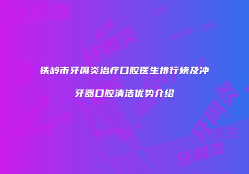 铁岭市牙周炎治疗口腔医生排行榜及冲牙器口腔清洁优势介绍