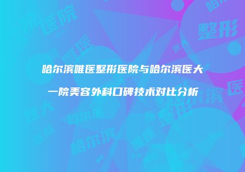 哈尔滨唯医整形医院与哈尔滨医大一院美容外科口碑技术对比分析