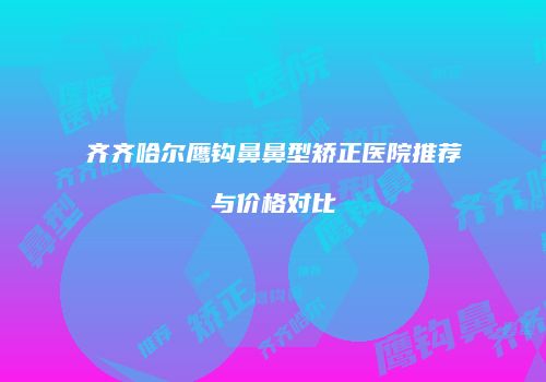 齐齐哈尔鹰钩鼻鼻型矫正医院推荐与价格对比