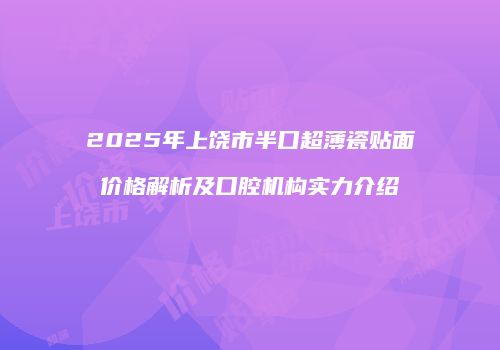 2025年上饶市半口超薄瓷贴面价格解析及口腔机构实力介绍