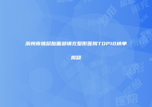 滨州市玻尿酸面部填充整形医院TOP10榜单揭晓