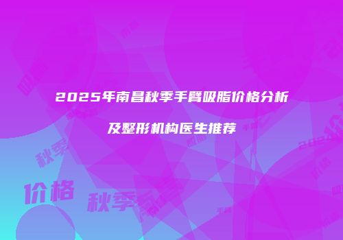 2025年南昌秋季手臂吸脂价格分析及整形机构医生推荐