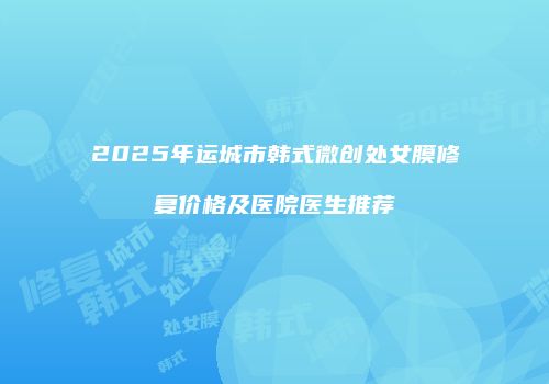 2025年运城市韩式微创处女膜修复价格及医院医生推荐