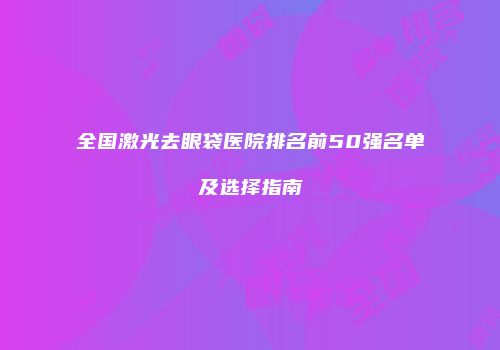 全国激光去眼袋医院排名前50强名单及选择指南