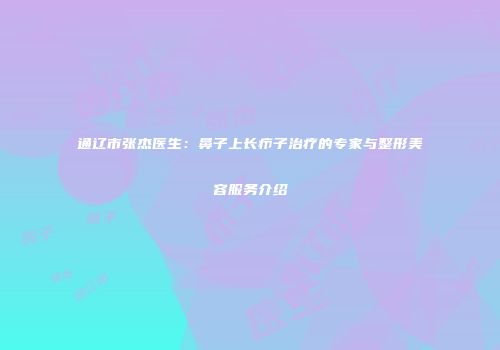 通辽市张杰医生：鼻子上长疖子治疗的专家与整形美容服务介绍