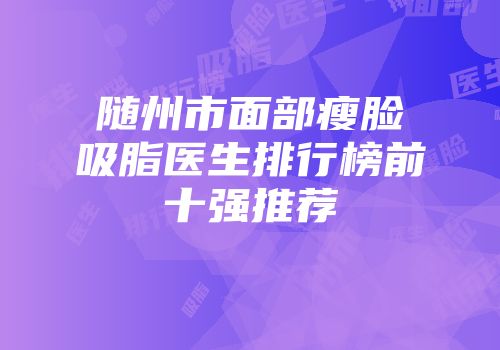 随州市面部瘦脸吸脂医生排行榜前十强推荐