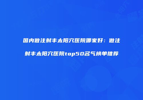 国内做注射丰太阳穴医院哪家好：做注射丰太阳穴医院top50名气榜单推荐