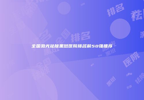 全国激光祛除黑斑医院排名前50强推荐