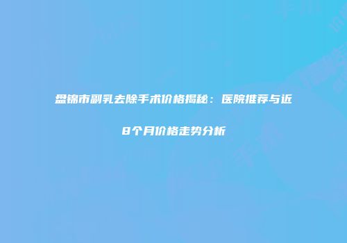 盘锦市副乳去除手术价格揭秘：医院推荐与近8个月价格走势分析
