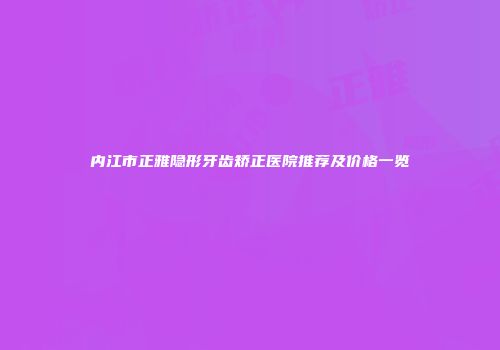 内江市正雅隐形牙齿矫正医院推荐及价格一览
