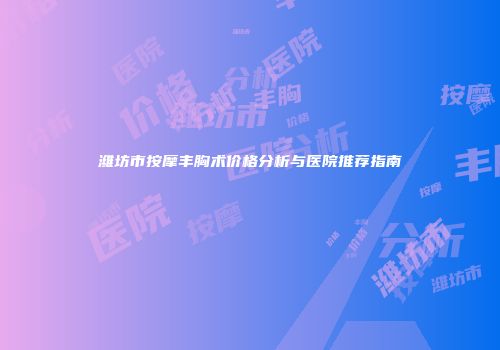 潍坊市按摩丰胸术价格分析与医院推荐指南