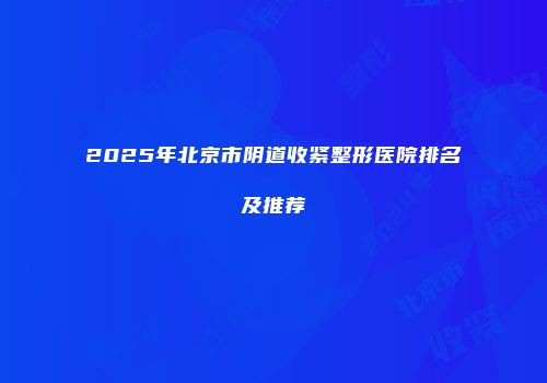 2025年北京市阴道收紧整形医院排名及推荐