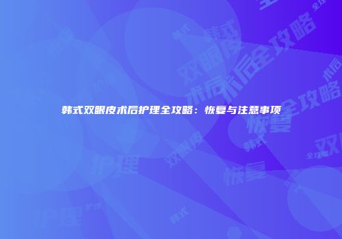 韩式双眼皮术后护理全攻略：恢复与注意事项