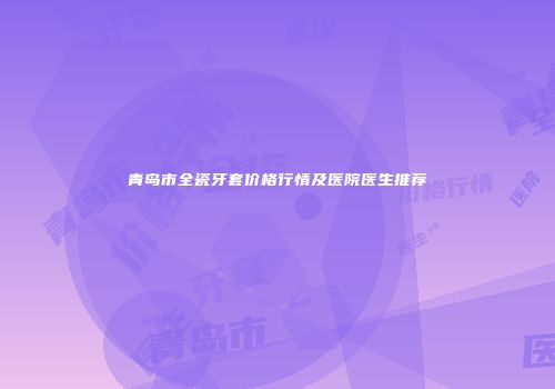 青岛市全瓷牙套价格行情及医院医生推荐