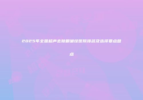 2025年全国超声去除眼皱纹医院排名及选择要点盘点