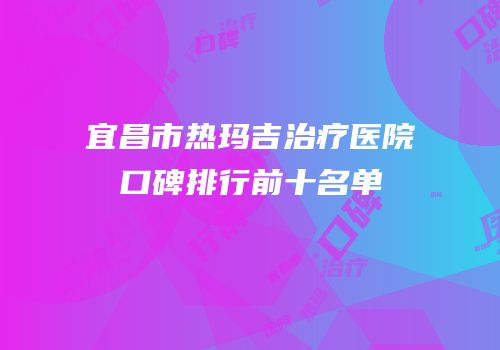 宜昌市热玛吉治疗医院口碑排行前十名单