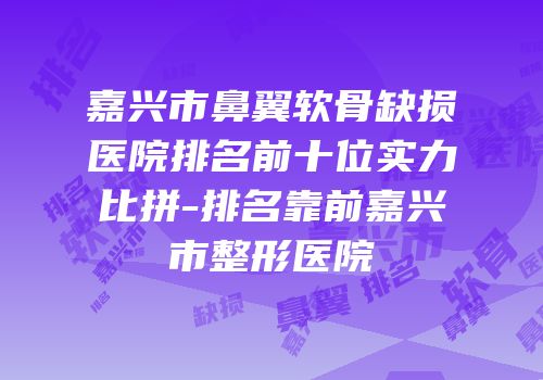 嘉兴市鼻翼软骨缺损医院排名前十位实力比拼-排名靠前嘉兴市整形医院