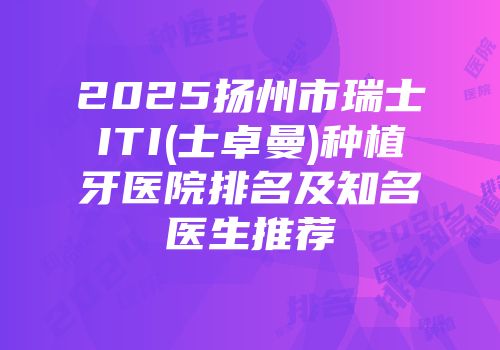 2025扬州市瑞士ITI(士卓曼)种植牙医院排名及知名医生推荐