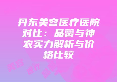 丹东美容医疗医院对比：晶馨与神农实力解析与价格比较