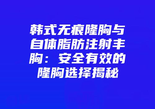 韩式无痕隆胸与自体脂肪注射丰胸：安全有效的隆胸选择揭秘